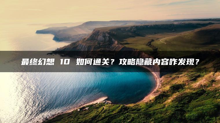 最终幻想 10 如何通关？攻略隐藏内容咋发现？
