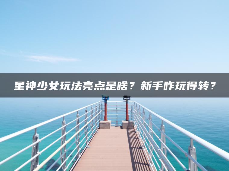 星神少女玩法亮点是啥？新手咋玩得转？
