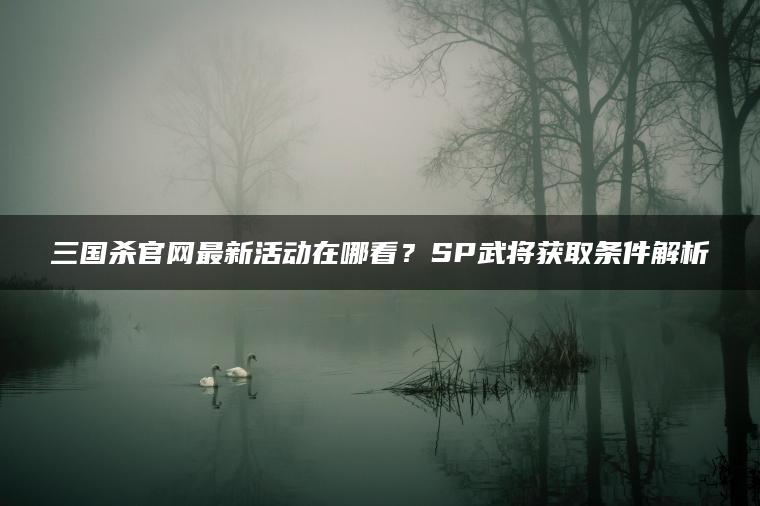 三国杀官网最新活动在哪看？SP武将获取条件解析