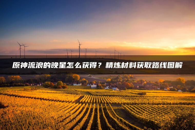 原神流浪的晚星怎么获得？精炼材料获取路线图解