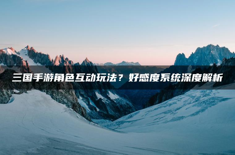 三国手游角色互动玩法？好感度系统深度解析