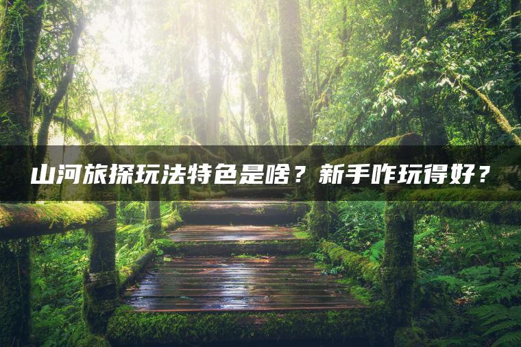 山河旅探玩法特色是啥？新手咋玩得好？
