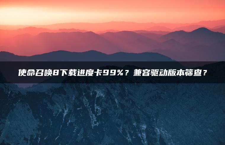 使命召唤8下载进度卡99%？兼容驱动版本筛查？