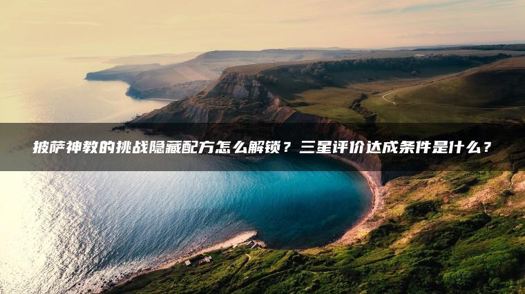 披萨神教的挑战隐藏配方怎么解锁？三星评价达成条件是什么？