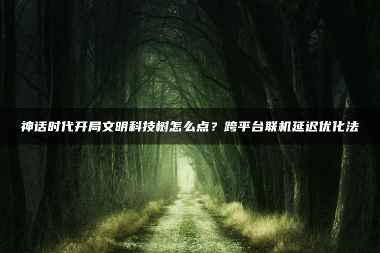 神话时代开局文明科技树怎么点？跨平台联机延迟优化法