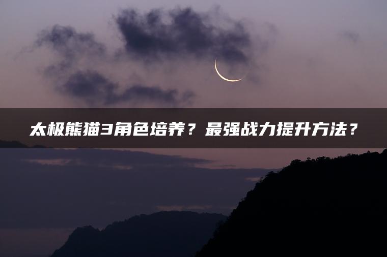 太极熊猫3角色培养？最强战力提升方法？