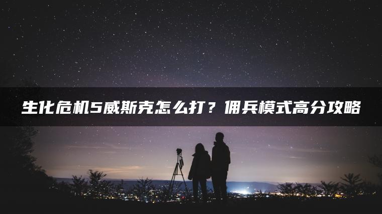 生化危机5威斯克怎么打？佣兵模式高分攻略