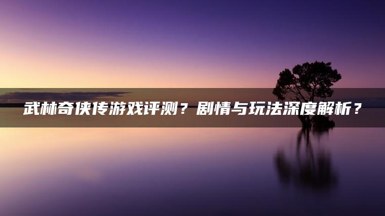 武林奇侠传游戏评测？剧情与玩法深度解析？