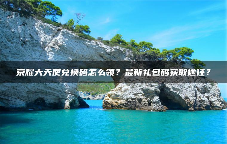 荣耀大天使兑换码怎么领？最新礼包码获取途径？