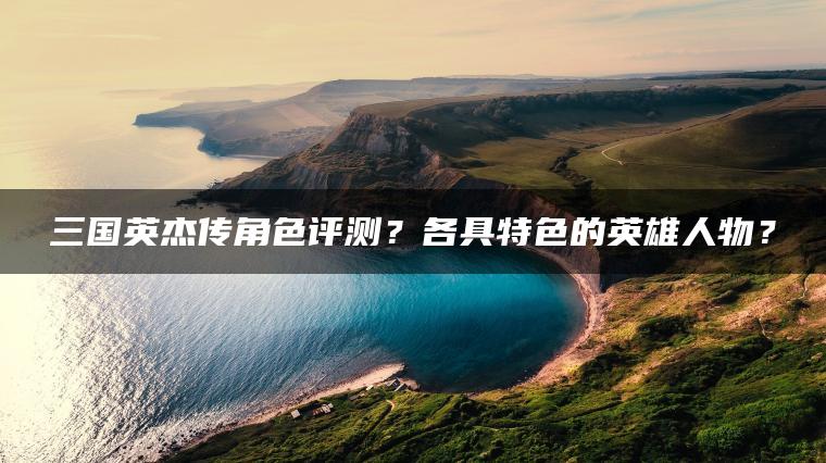 三国英杰传角色评测？各具特色的英雄人物？