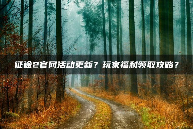 征途2官网活动更新？玩家福利领取攻略？