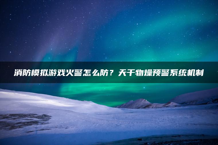 消防模拟游戏火警怎么防？天干物燥预警系统机制