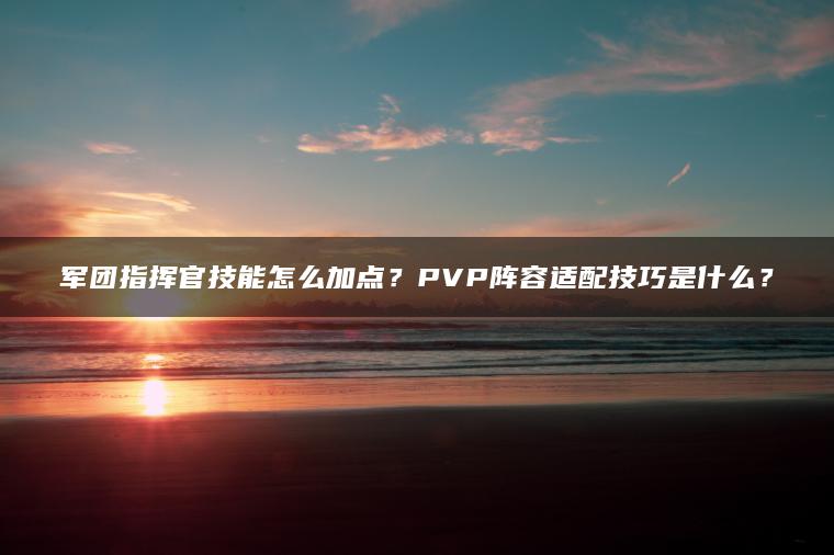 军团指挥官技能怎么加点？PVP阵容适配技巧是什么？