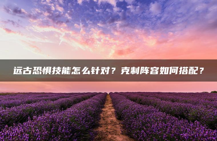 远古恐惧技能怎么针对？克制阵容如何搭配？