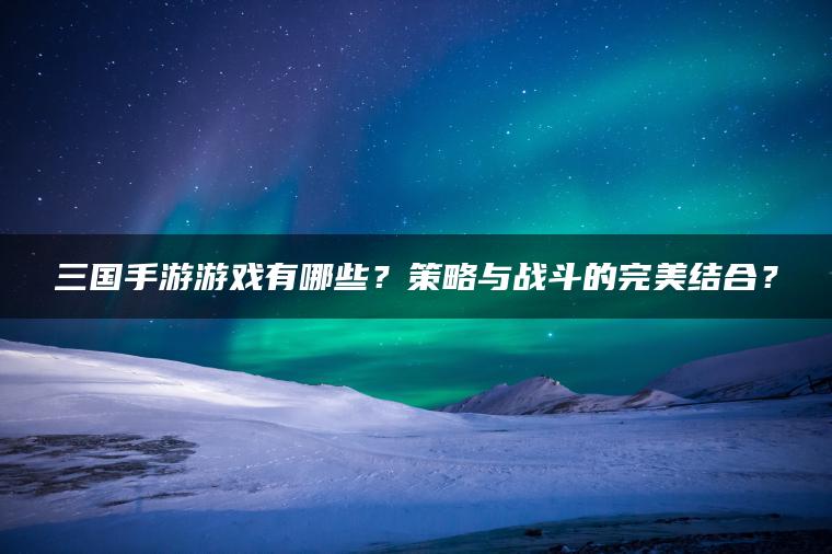三国手游游戏有哪些？策略与战斗的完美结合？