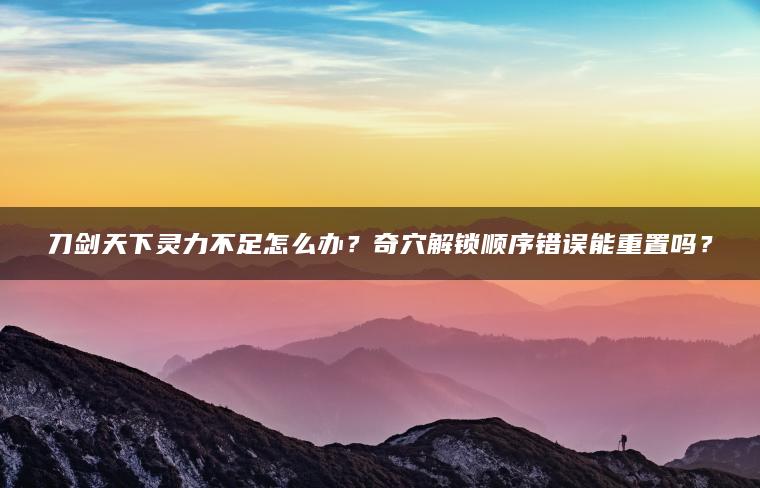 刀剑天下灵力不足怎么办？奇穴解锁顺序错误能重置吗？