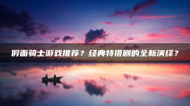 假面骑士游戏推荐？经典特摄剧的全新演绎？