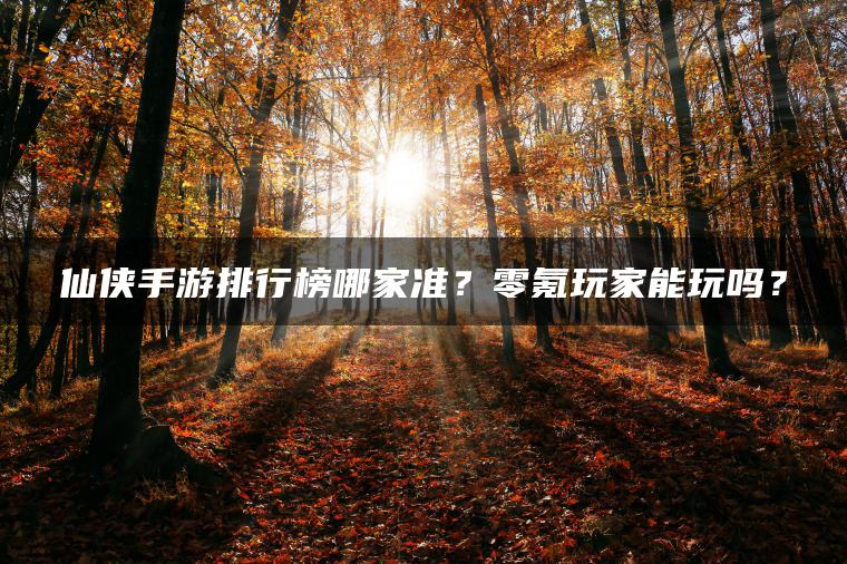 仙侠手游排行榜哪家准？零氪玩家能玩吗？