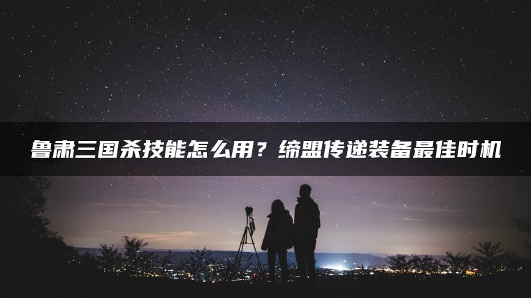 鲁肃三国杀技能怎么用？缔盟传递装备最佳时机