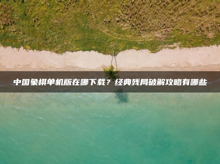 中国象棋单机版在哪下载？经典残局破解攻略有哪些