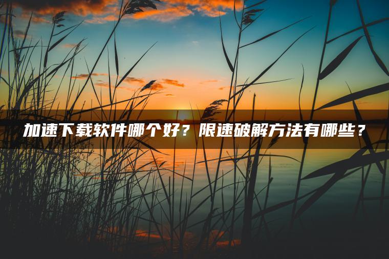 加速下载软件哪个好？限速破解方法有哪些？