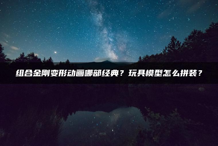 组合金刚变形动画哪部经典？玩具模型怎么拼装？