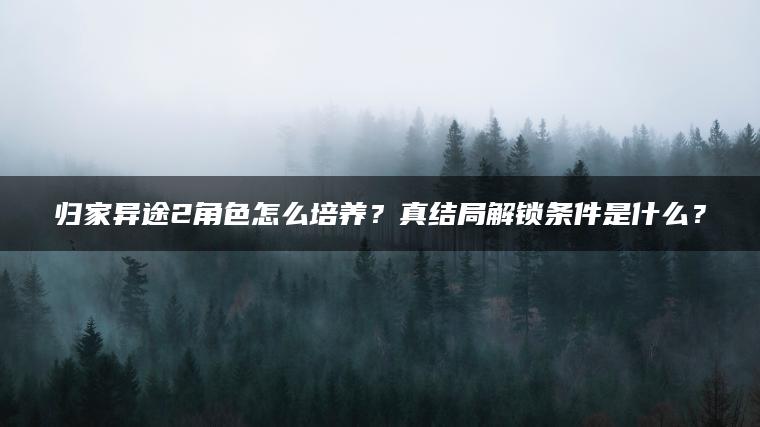 归家异途2角色怎么培养？真结局解锁条件是什么？