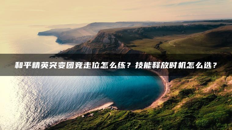 和平精英突变团竞走位怎么练？技能释放时机怎么选？