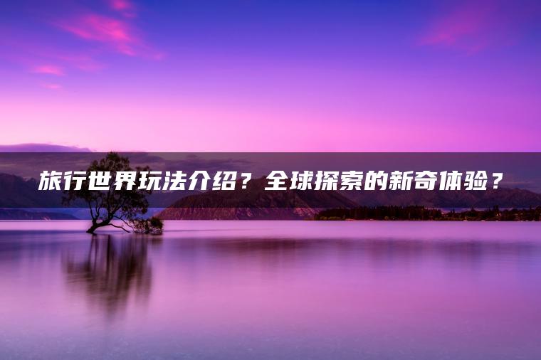 旅行世界玩法介绍？全球探索的新奇体验？