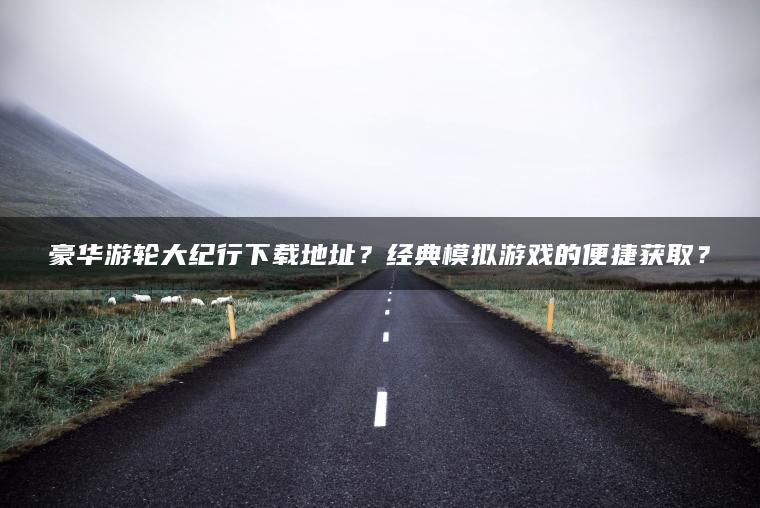 豪华游轮大纪行下载地址？经典模拟游戏的便捷获取？