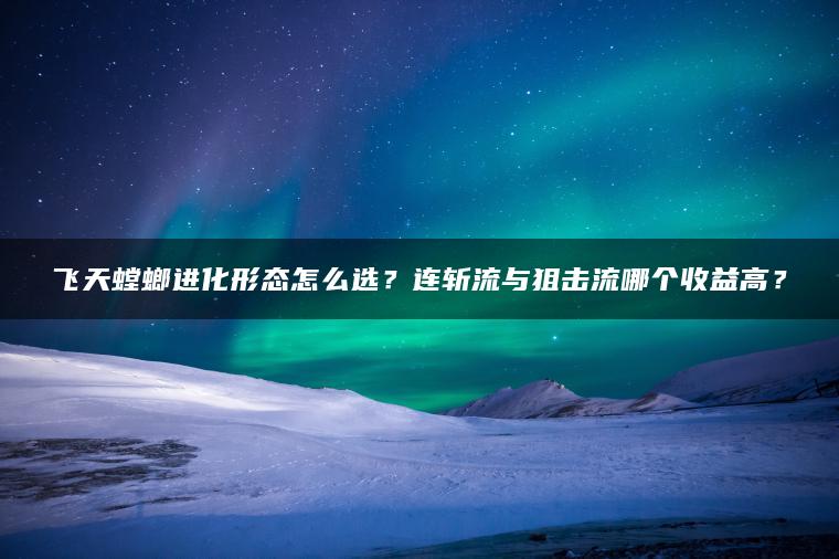 飞天螳螂进化形态怎么选？连斩流与狙击流哪个收益高？