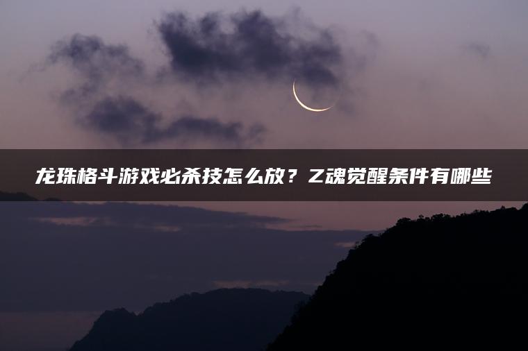 龙珠格斗游戏必杀技怎么放？Z魂觉醒条件有哪些