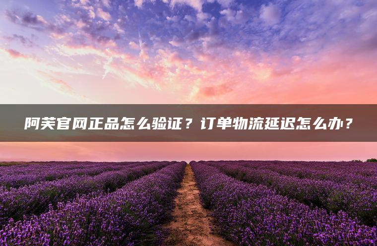 阿芙官网正品怎么验证？订单物流延迟怎么办？