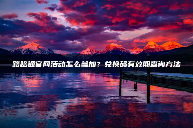 路路通官网活动怎么参加？兑换码有效期查询方法