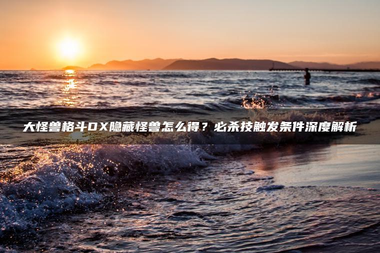 大怪兽格斗DX隐藏怪兽怎么得？必杀技触发条件深度解析