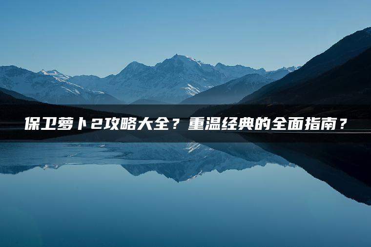 保卫萝卜2攻略大全？重温经典的全面指南？
