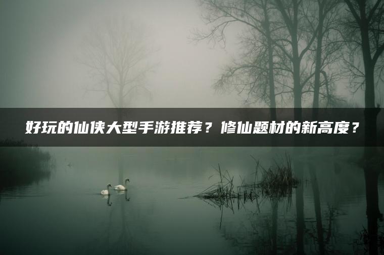 好玩的仙侠大型手游推荐？修仙题材的新高度？