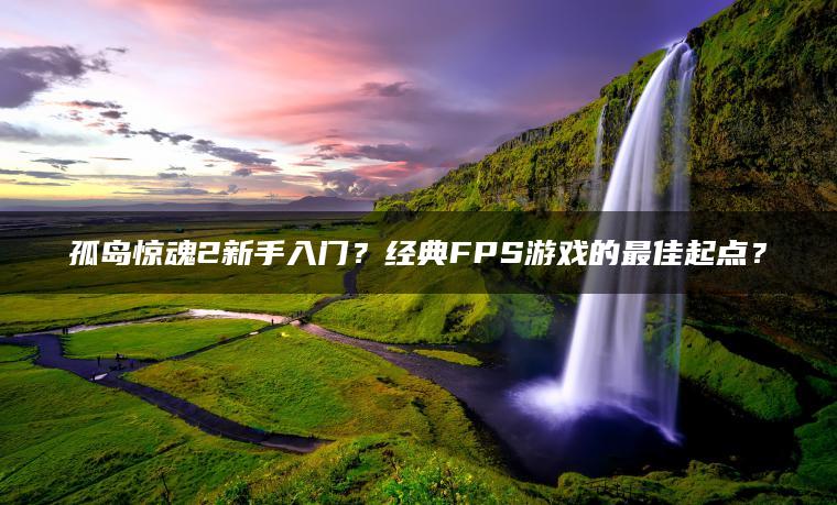 孤岛惊魂2新手入门？经典FPS游戏的最佳起点？