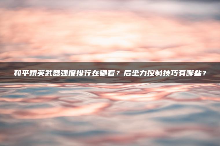 和平精英武器强度排行在哪看？后坐力控制技巧有哪些？