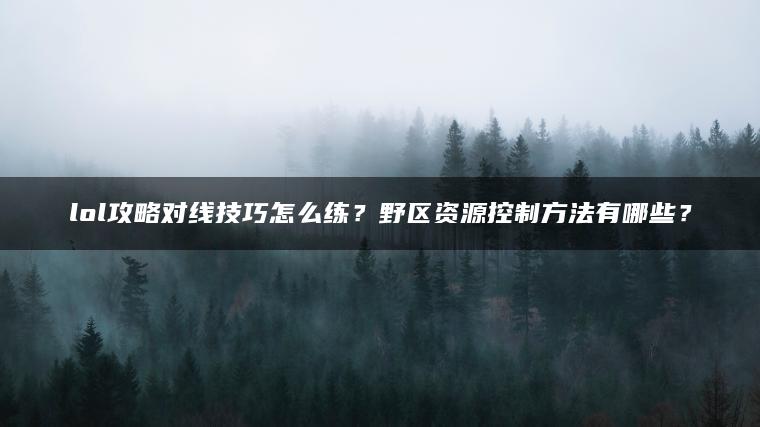 lol攻略对线技巧怎么练？野区资源控制方法有哪些？