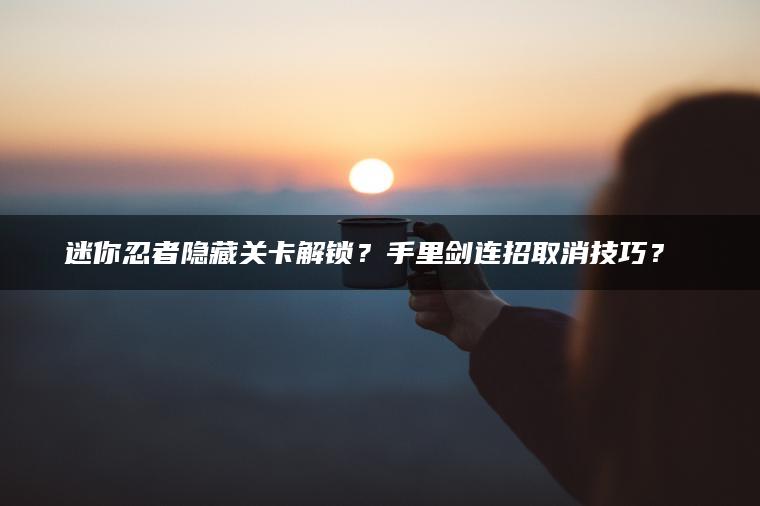迷你忍者隐藏关卡解锁？手里剑连招取消技巧？​​