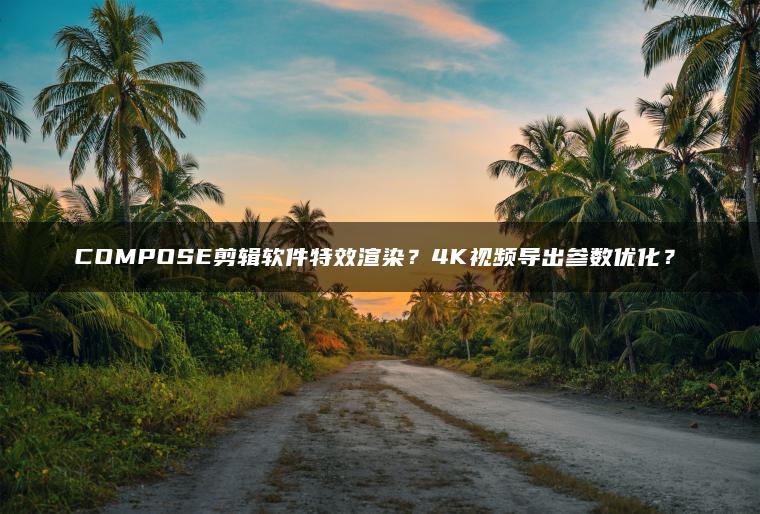 COMPOSE剪辑软件特效渲染？4K视频导出参数优化？​