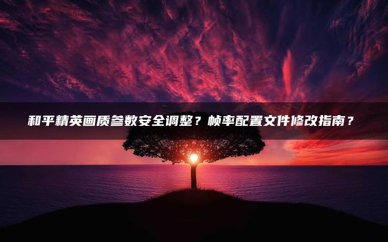 和平精英画质参数安全调整？帧率配置文件修改指南？​