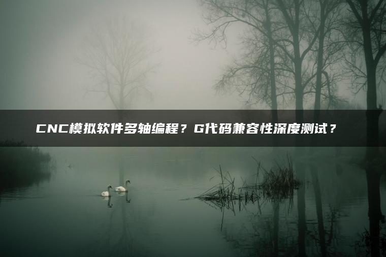 CNC模拟软件多轴编程？G代码兼容性深度测试？​​