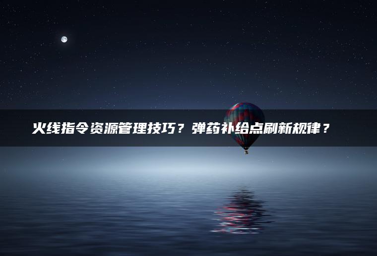 火线指令资源管理技巧？弹药补给点刷新规律？​​