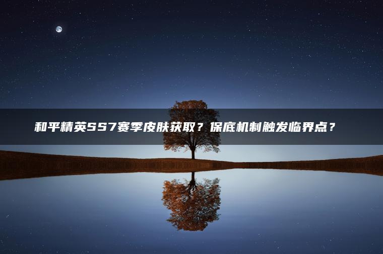 和平精英SS7赛季皮肤获取？保底机制触发临界点？​​